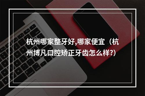 杭州哪家整牙好,哪家便宜（杭州博凡口腔矫正牙齿怎么样?）