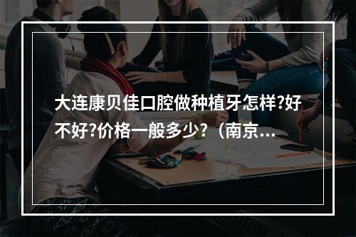 大连康贝佳口腔做种植牙怎样?好不好?价格一般多少?（南京康贝佳口腔医院怎么样?口碑如何）