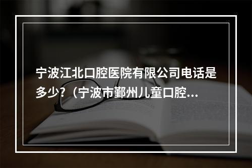 宁波江北口腔医院有限公司电话是多少?（宁波市鄞州儿童口腔医院有限公司电话是多少?）