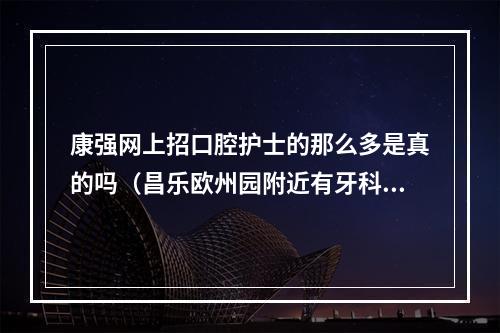 康强网上招口腔护士的那么多是真的吗（昌乐欧州园附近有牙科诊所吗）