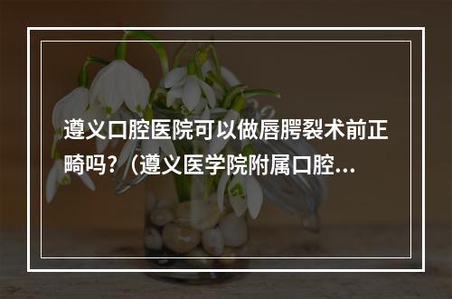 遵义口腔医院可以做唇腭裂术前正畸吗?（遵义医学院附属口腔医院招聘笔试题型）