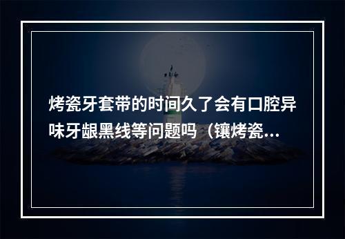 烤瓷牙套带的时间久了会有口腔异味牙龈黑线等问题吗（镶烤瓷牙一年后嘴里常有金属味和苦味）