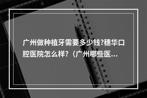 广州做种植牙需要多少钱?穗华口腔医院怎么样?（广州哪些医院可以进行儿童口腔治疗吗?）