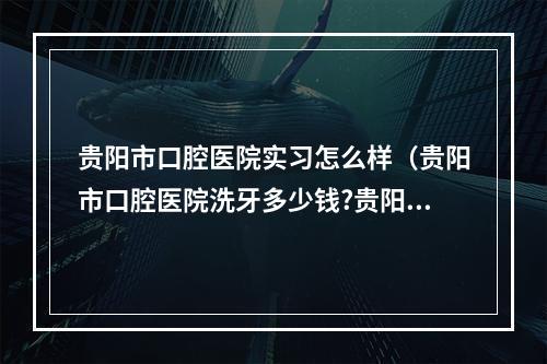 贵阳市口腔医院实习怎么样（贵阳市口腔医院洗牙多少钱?贵阳洗牙哪里好?）