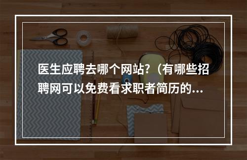 医生应聘去哪个网站?（有哪些招聘网可以免费看求职者简历的?就像58,赶集网那样。。还望知道...）