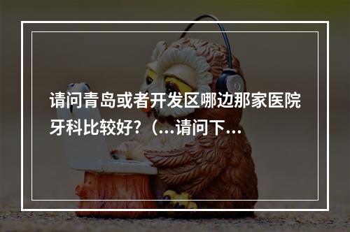 请问青岛或者开发区哪边那家医院牙科比较好?（...请问下青岛的种植牙价位多少?去哪个口腔医院做比较好啊?_百度知 ...）