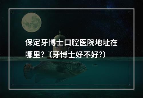 保定牙博士口腔医院地址在哪里?（牙博士好不好?）