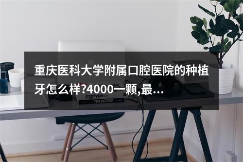 重庆医科大学附属口腔医院的种植牙怎么样?4000一颗,最便宜的了。但是...（重庆种植牙最先进的技术在哪个口腔医院?）