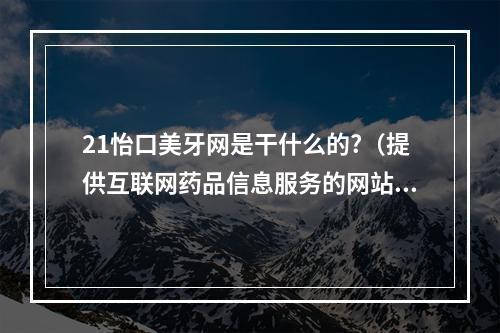 21怡口美牙网是干什么的?（提供互联网药品信息服务的网站可以发布信息的产品有）