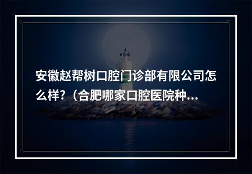 安徽赵帮树口腔门诊部有限公司怎么样?（合肥哪家口腔医院种植牙好）