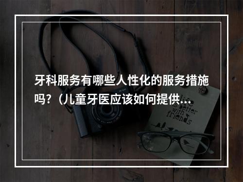 牙科服务有哪些人性化的服务措施吗?（儿童牙医应该如何提供服务?）