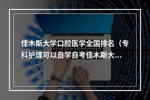 佳木斯大学口腔医学全国排名（专科护理可以自学自考佳木斯大学本科口腔医学 可以考哪几科?）