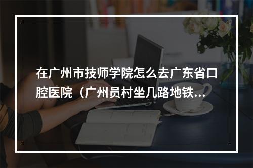 在广州市技师学院怎么去广东省口腔医院（广州员村坐几路地铁到广东省囗腔医院）