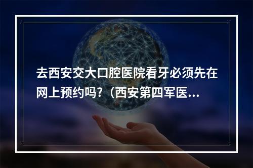 去西安交大口腔医院看牙必须先在网上预约吗?（西安第四军医大学口腔医院儿牙网上预约几点开始??）