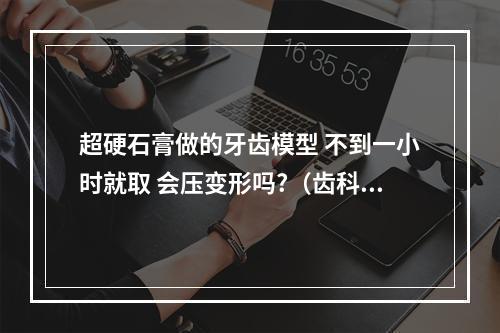 超硬石膏做的牙齿模型 不到一小时就取 会压变形吗?（齿科石膏中的普通白石膏,硬石膏,和树脂型超硬石膏都分别用在什么地方的...）