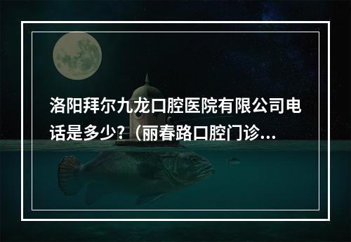 洛阳拜尔九龙口腔医院有限公司电话是多少?（丽春路口腔门诊部的具体地址在哪）