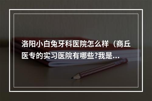 洛阳小白兔牙科医院怎么样（商丘医专的实习医院有哪些?我是江西的,不知道以后该去哪实习?_百度知 ...）