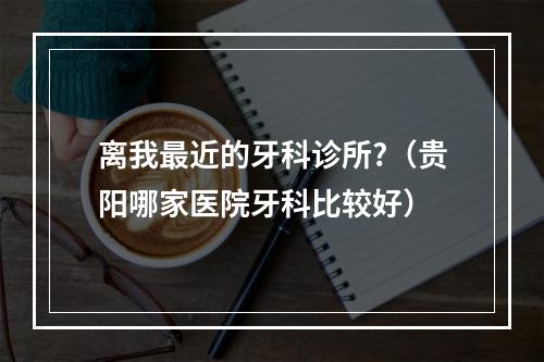 离我最近的牙科诊所?（贵阳哪家医院牙科比较好）