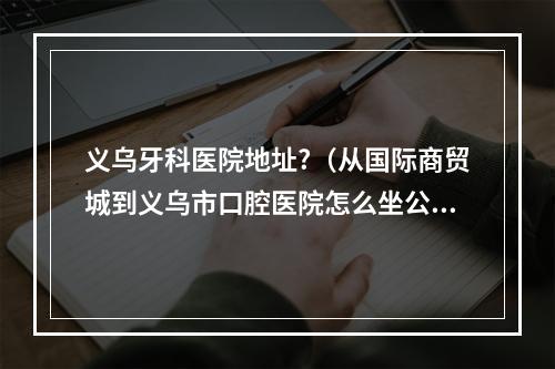 义乌牙科医院地址?（从国际商贸城到义乌市口腔医院怎么坐公交）