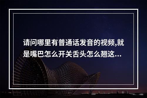 请问哪里有普通话发音的视频,就是嘴巴怎么开关舌头怎么翘这些。我看...（卫生资格考试口腔的中级那个专业容易考）