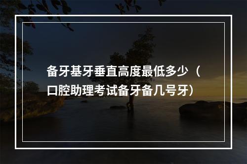 备牙基牙垂直高度最低多少（口腔助理考试备牙备几号牙）