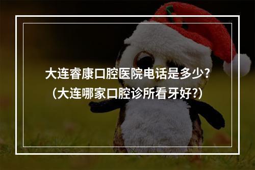 大连睿康口腔医院电话是多少?（大连哪家口腔诊所看牙好?）