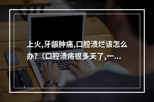 上火,牙龈肿痛,口腔溃烂该怎么办?（口腔溃疡很多天了,一直不见好转,牙龈有溃烂）