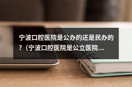 宁波口腔医院是公办的还是民办的?（宁波口腔医院是公立医院吗?）