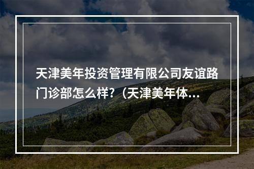 天津美年投资管理有限公司友谊路门诊部怎么样?（天津美年体检中心的体检报告被认可吗?）