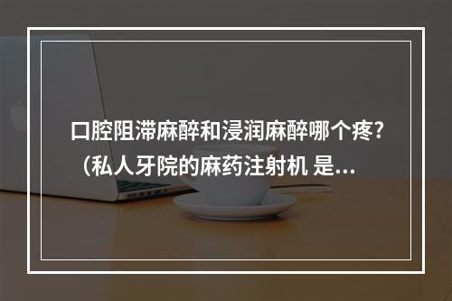 口腔阻滞麻醉和浸润麻醉哪个疼?（私人牙院的麻药注射机 是怎么注射麻药的 也是用针扎入牙龈吗 机器注射...）