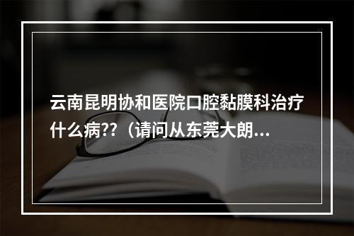 云南昆明协和医院口腔黏膜科治疗什么病??（请问从东莞大朗汽车站,怎么直达坐车到深圳龙岗双龙地铁站?）