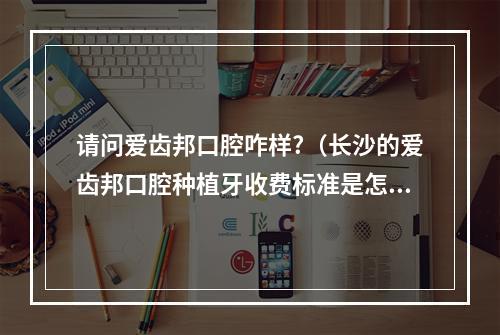 请问爱齿邦口腔咋样?（长沙的爱齿邦口腔种植牙收费标准是怎样的?是否有具体的价格表或参考范围...）