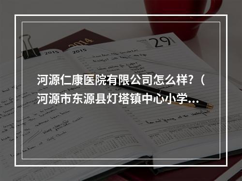 河源仁康医院有限公司怎么样?（河源市东源县灯塔镇中心小学入学需要考试和体检吗?）