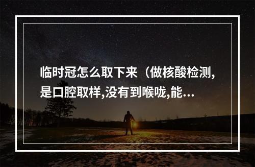 临时冠怎么取下来（做核酸检测,是口腔取样,没有到喉咙,能检测出来吗?）