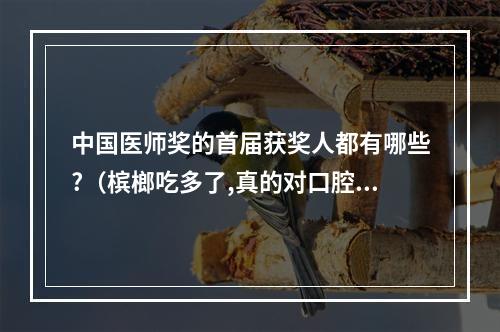 中国医师奖的首届获奖人都有哪些?（槟榔吃多了,真的对口腔对身体有伤害吗?）