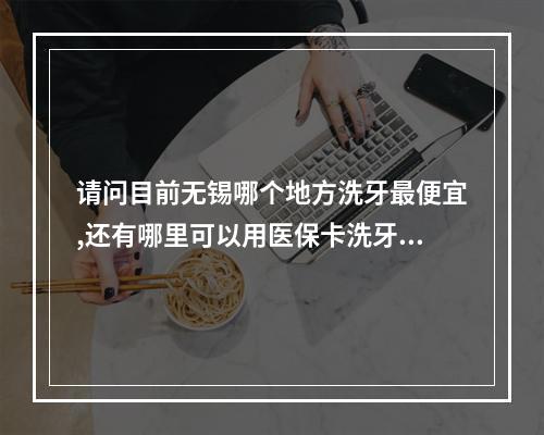 请问目前无锡哪个地方洗牙最便宜,还有哪里可以用医保卡洗牙?（无锡二院有洗牙的吗?要洗多久,多少钱?）