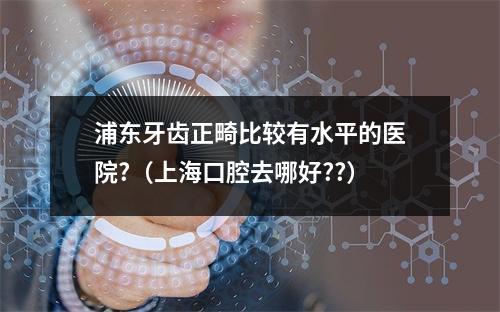 浦东牙齿正畸比较有水平的医院?（上海口腔去哪好??）