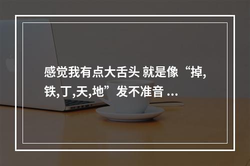 感觉我有点大舌头 就是像“掉,铁,丁,天,地”发不准音 感觉老跑音 有谁...（我有些字发音不清楚,比如DI TI LI.等。这个怎么治啊）