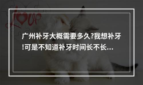 广州补牙大概需要多久?我想补牙!可是不知道补牙时间长不长!谁知道麻烦...（口腔医院镶牙可不可以用医保）