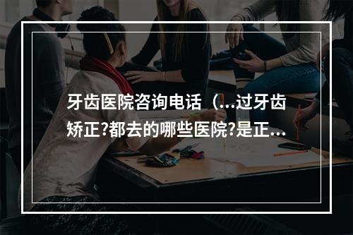 牙齿医院咨询电话（...过牙齿矫正?都去的哪些医院?是正规的省市口腔医院好还是私人的那些口...）