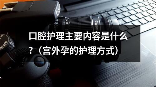 口腔护理主要内容是什么?（宫外孕的护理方式）