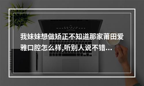 我妹妹想做矫正不知道那家莆田爱雅口腔怎么样,听别人说不错好不好...（莆田万科22路公交车路线查询）