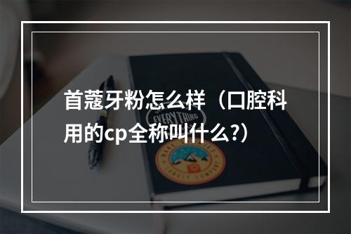 首蔻牙粉怎么样（口腔科用的cp全称叫什么?）