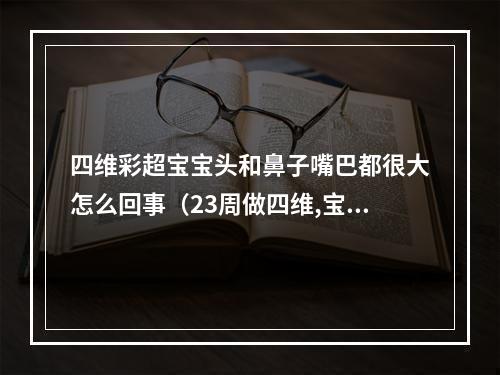 四维彩超宝宝头和鼻子嘴巴都很大怎么回事（23周做四维,宝宝唇腭裂,我要怎么办该不该留下）