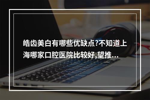 皓齿美白有哪些优缺点?不知道上海哪家口腔医院比较好,望推荐一下!_百 ...（...做下牙齿美白 不知道上海松江区附近哪家医院口腔洗牙技术好 ?_百度...）