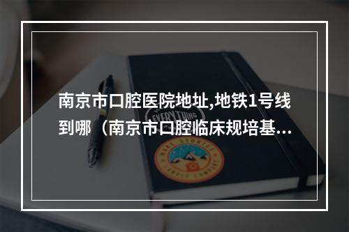 南京市口腔医院地址,地铁1号线到哪（南京市口腔临床规培基地在哪）