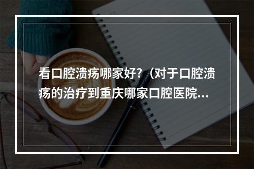 看口腔溃疡哪家好?（对于口腔溃疡的治疗到重庆哪家口腔医院治疗较好）