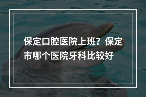 保定口腔医院上班？保定市哪个医院牙科比较好