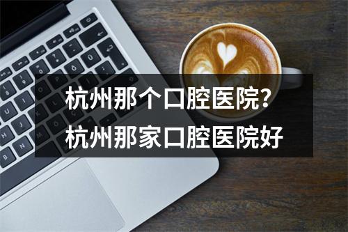 杭州那个口腔医院？杭州那家口腔医院好