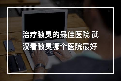 治疗腋臭的最佳医院 武汉看腋臭哪个医院最好